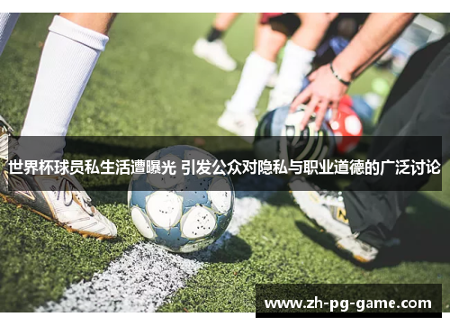 世界杯球员私生活遭曝光 引发公众对隐私与职业道德的广泛讨论
