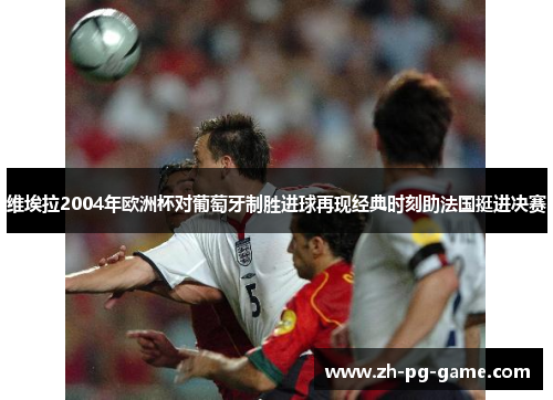 维埃拉2004年欧洲杯对葡萄牙制胜进球再现经典时刻助法国挺进决赛