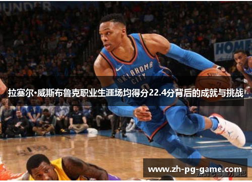 拉塞尔·威斯布鲁克职业生涯场均得分22.4分背后的成就与挑战