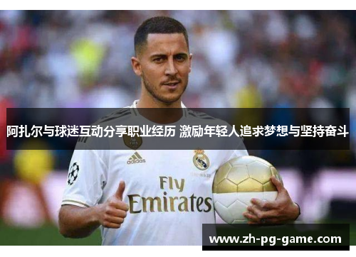 阿扎尔与球迷互动分享职业经历 激励年轻人追求梦想与坚持奋斗