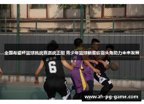全国希望杯篮球挑战赛激战正酣 青少年篮球新星崭露头角助力未来发展