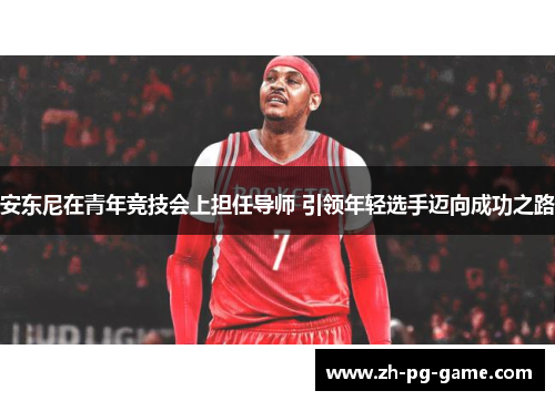 安东尼在青年竞技会上担任导师 引领年轻选手迈向成功之路
