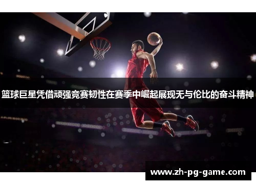 篮球巨星凭借顽强竞赛韧性在赛季中崛起展现无与伦比的奋斗精神