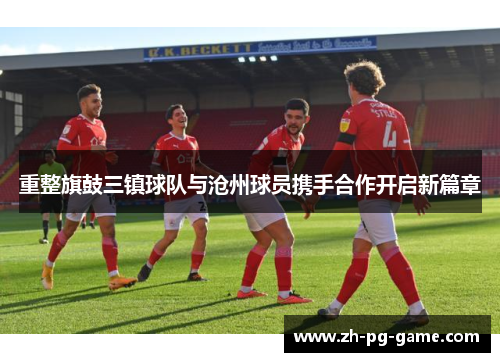 重整旗鼓三镇球队与沧州球员携手合作开启新篇章