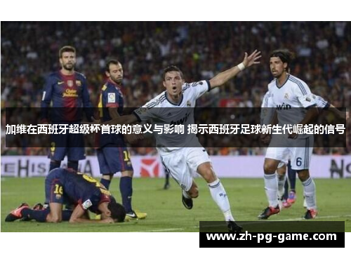 加维在西班牙超级杯首球的意义与影响 揭示西班牙足球新生代崛起的信号