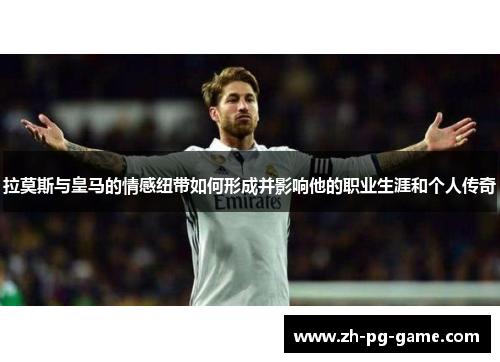 拉莫斯与皇马的情感纽带如何形成并影响他的职业生涯和个人传奇