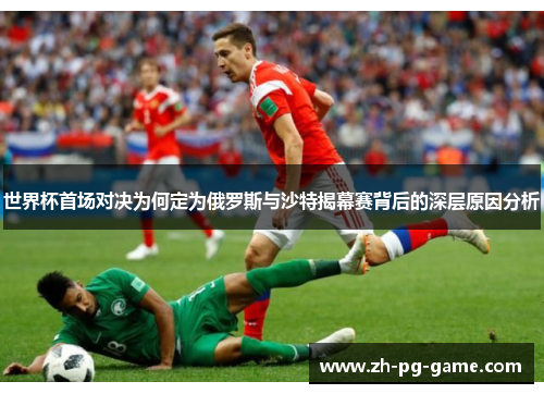 世界杯首场对决为何定为俄罗斯与沙特揭幕赛背后的深层原因分析