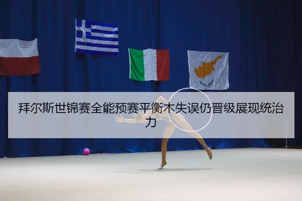 拜尔斯世锦赛全能预赛平衡木失误仍晋级展现统治力