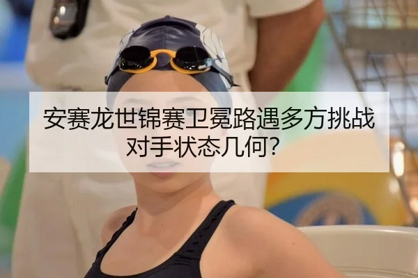 安赛龙世锦赛卫冕路遇多方挑战 对手状态几何？