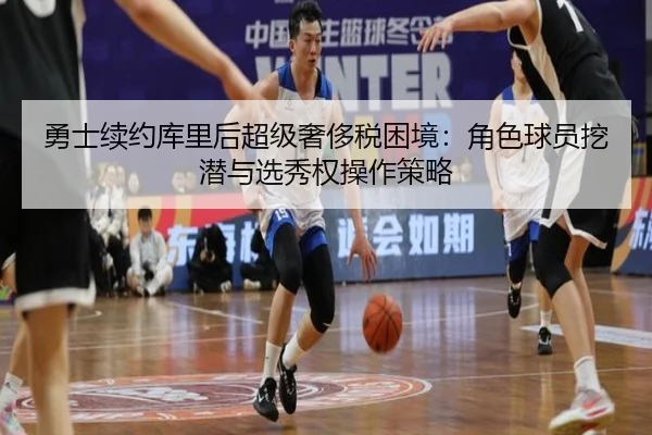 勇士续约库里后超级奢侈税困境：角色球员挖潜与选秀权操作策略